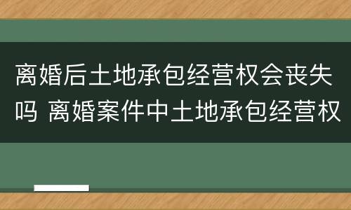 离婚后土地承包经营权会丧失吗 离婚案件中土地承包经营权