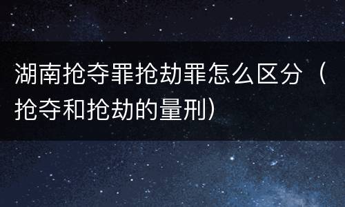 湖南抢夺罪抢劫罪怎么区分（抢夺和抢劫的量刑）