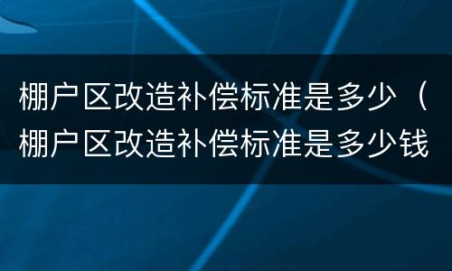 棚户区改造补偿标准是多少（棚户区改造补偿标准是多少钱一平方）