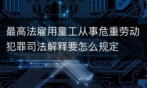 最高法雇用童工从事危重劳动犯罪司法解释要怎么规定