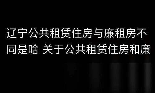 辽宁公共租赁住房与廉租房不同是啥 关于公共租赁住房和廉租住房并轨运行的通知