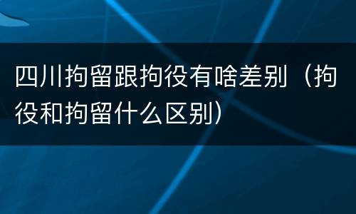 四川拘留跟拘役有啥差别（拘役和拘留什么区别）