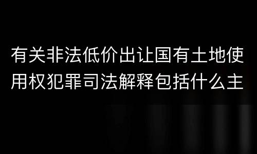 有关非法低价出让国有土地使用权犯罪司法解释包括什么主要内容