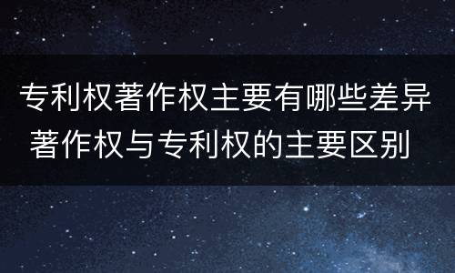 专利权著作权主要有哪些差异 著作权与专利权的主要区别