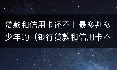 贷款和信用卡还不上最多判多少年的（银行贷款和信用卡不还会怎么样）