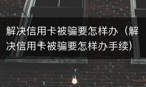 解决信用卡被骗要怎样办（解决信用卡被骗要怎样办手续）