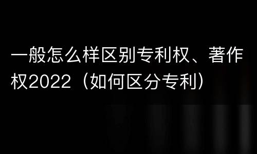 一般怎么样区别专利权、著作权2022（如何区分专利）
