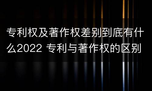 专利权及著作权差别到底有什么2022 专利与著作权的区别