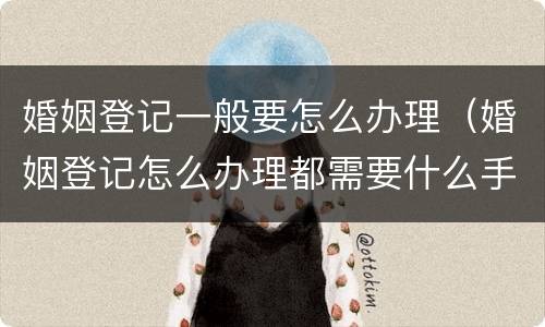 婚姻登记一般要怎么办理（婚姻登记怎么办理都需要什么手续）