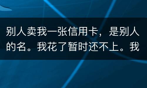 别人卖我一张信用卡，是别人的名。我花了暂时还不上。我用坐牢吗