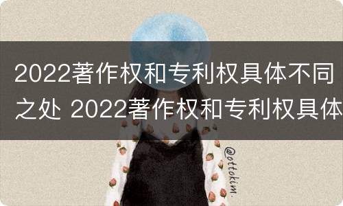 2022著作权和专利权具体不同之处 2022著作权和专利权具体不同之处在哪