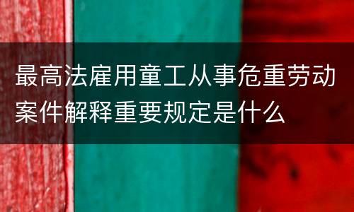 最高法雇用童工从事危重劳动案件解释重要规定是什么