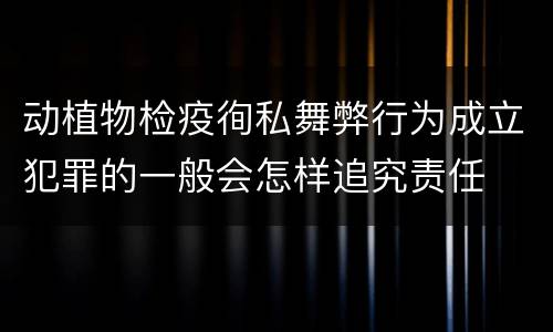 动植物检疫徇私舞弊行为成立犯罪的一般会怎样追究责任