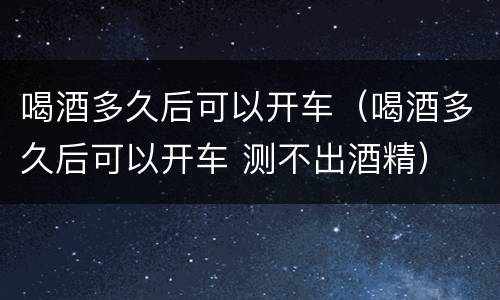 喝酒多久后可以开车（喝酒多久后可以开车 测不出酒精）