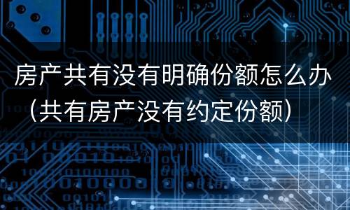 房产共有没有明确份额怎么办（共有房产没有约定份额）