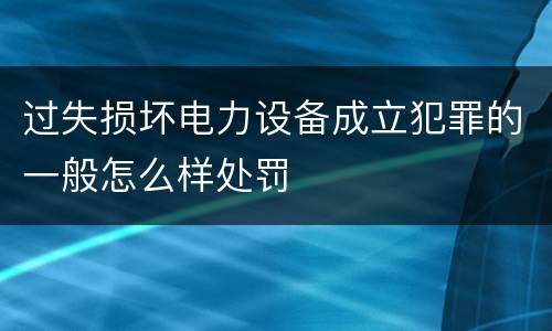 过失损坏电力设备成立犯罪的一般怎么样处罚