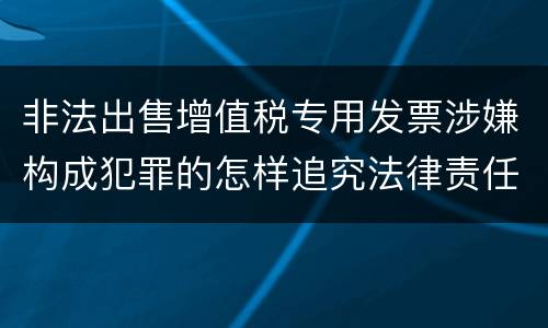 非法出售增值税专用发票涉嫌构成犯罪的怎样追究法律责任