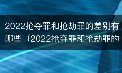 2022抢夺罪和抢劫罪的差别有哪些（2022抢夺罪和抢劫罪的差别有哪些呢）