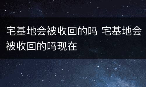 宅基地会被收回的吗 宅基地会被收回的吗现在