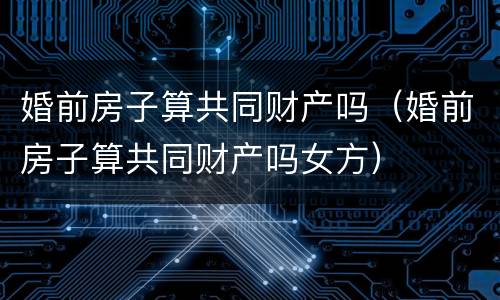 婚前房子算共同财产吗（婚前房子算共同财产吗女方）