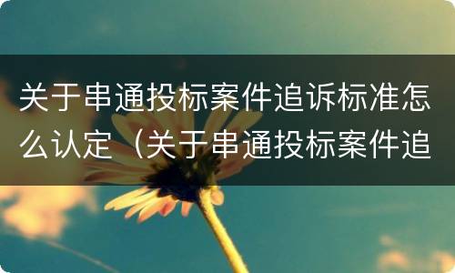 关于串通投标案件追诉标准怎么认定（关于串通投标案件追诉标准怎么认定错误的）