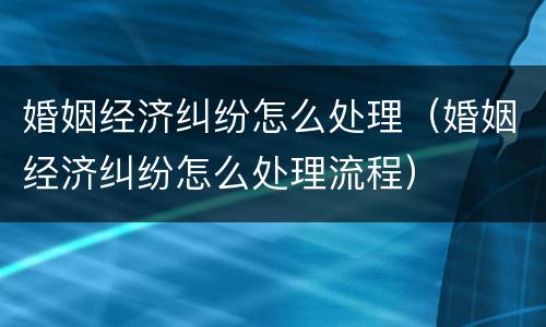 婚姻经济纠纷怎么处理（婚姻经济纠纷怎么处理流程）