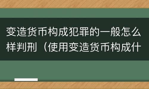 变造货币构成犯罪的一般怎么样判刑（使用变造货币构成什么罪）