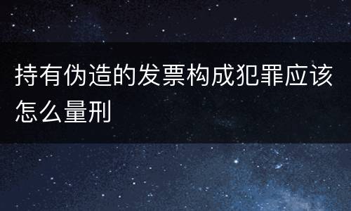 持有伪造的发票构成犯罪应该怎么量刑