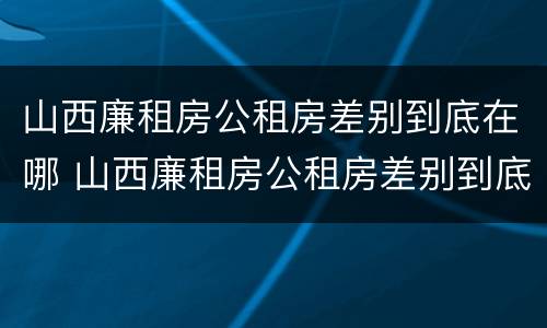 山西廉租房公租房差别到底在哪 山西廉租房公租房差别到底在哪查