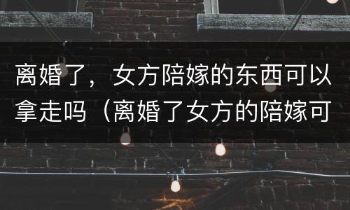 离婚了，女方陪嫁的东西可以拿走吗（离婚了女方的陪嫁可以带走吗）