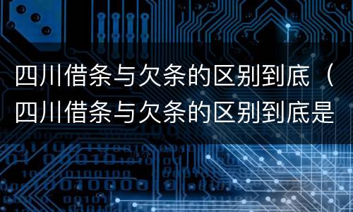 四川借条与欠条的区别到底（四川借条与欠条的区别到底是什么）