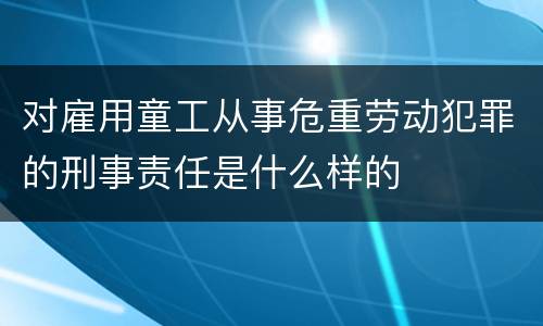 对雇用童工从事危重劳动犯罪的刑事责任是什么样的