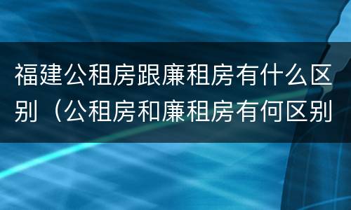 福建公租房跟廉租房有什么区别（公租房和廉租房有何区别）