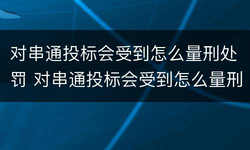对串通投标会受到怎么量刑处罚 对串通投标会受到怎么量刑处罚的影响
