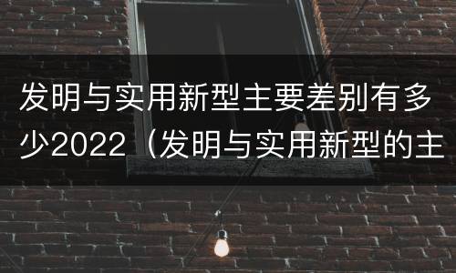 发明与实用新型主要差别有多少2022（发明与实用新型的主要区别）