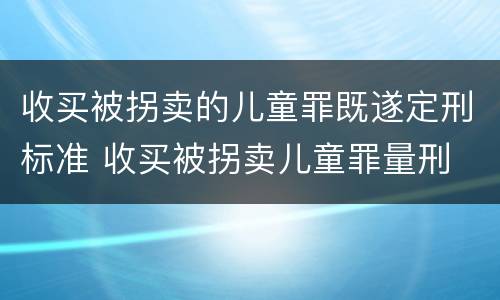 收买被拐卖的儿童罪既遂定刑标准 收买被拐卖儿童罪量刑