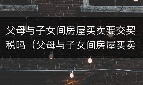 父母与子女间房屋买卖要交契税吗（父母与子女间房屋买卖要交契税吗）