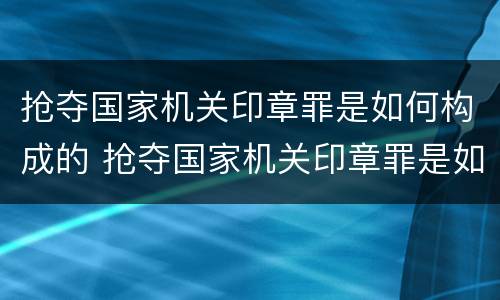 抢夺国家机关印章罪是如何构成的 抢夺国家机关印章罪是如何构成的罪名