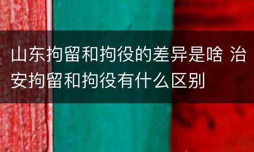 山东拘留和拘役的差异是啥 治安拘留和拘役有什么区别