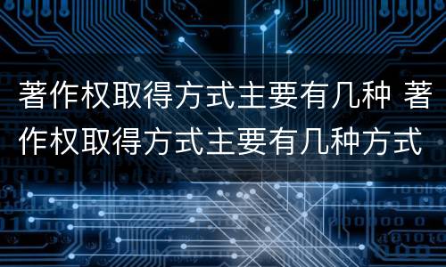 著作权取得方式主要有几种 著作权取得方式主要有几种方式