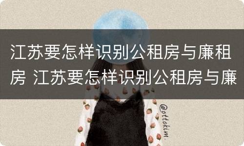江苏要怎样识别公租房与廉租房 江苏要怎样识别公租房与廉租房的区别