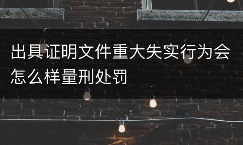 出具证明文件重大失实行为会怎么样量刑处罚