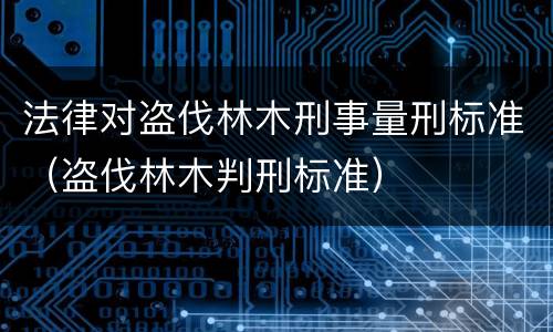 法律对盗伐林木刑事量刑标准（盗伐林木判刑标准）