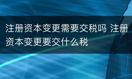 注册资本变更需要交税吗 注册资本变更要交什么税