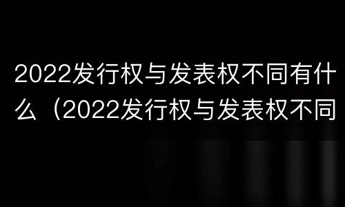 2022发行权与发表权不同有什么（2022发行权与发表权不同有什么区别）