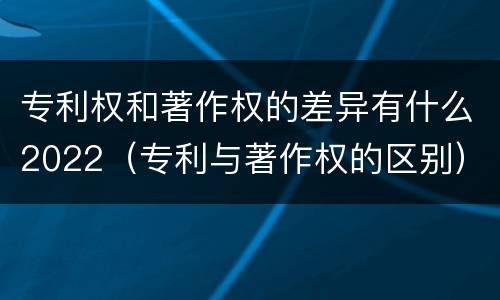 专利权和著作权的差异有什么2022（专利与著作权的区别）