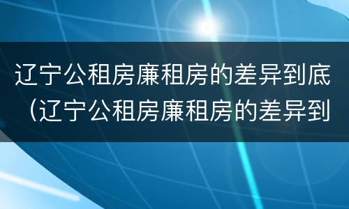辽宁公租房廉租房的差异到底（辽宁公租房廉租房的差异到底多大）
