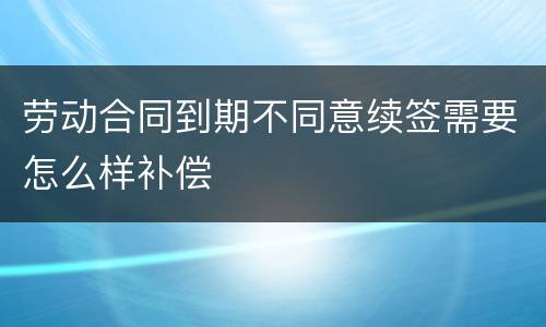 劳动合同到期不同意续签需要怎么样补偿
