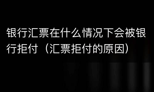 银行汇票在什么情况下会被银行拒付（汇票拒付的原因）
