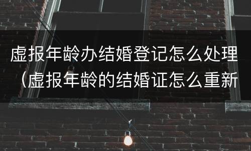 虚报年龄办结婚登记怎么处理（虚报年龄的结婚证怎么重新办）